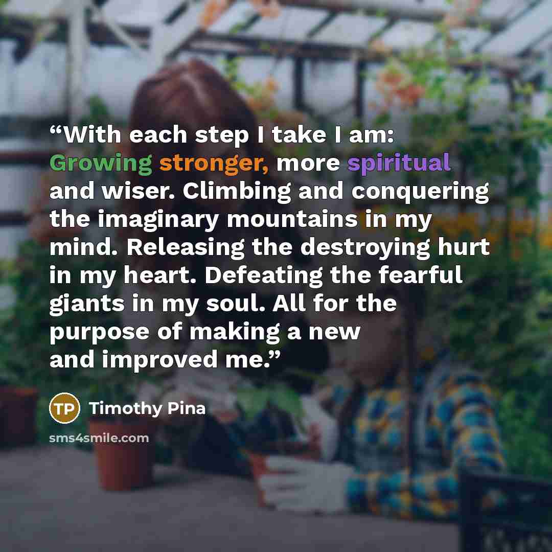 “With each step I take I am: Growing stronger, more spiritual and wiser. Climbing and conquering the imaginary mountains in my mind. Releasing the destroying hurt in my heart. Defeating the fearful giants in my soul. All for the purpose of making a new and improved me.” quote by Timothy Pina