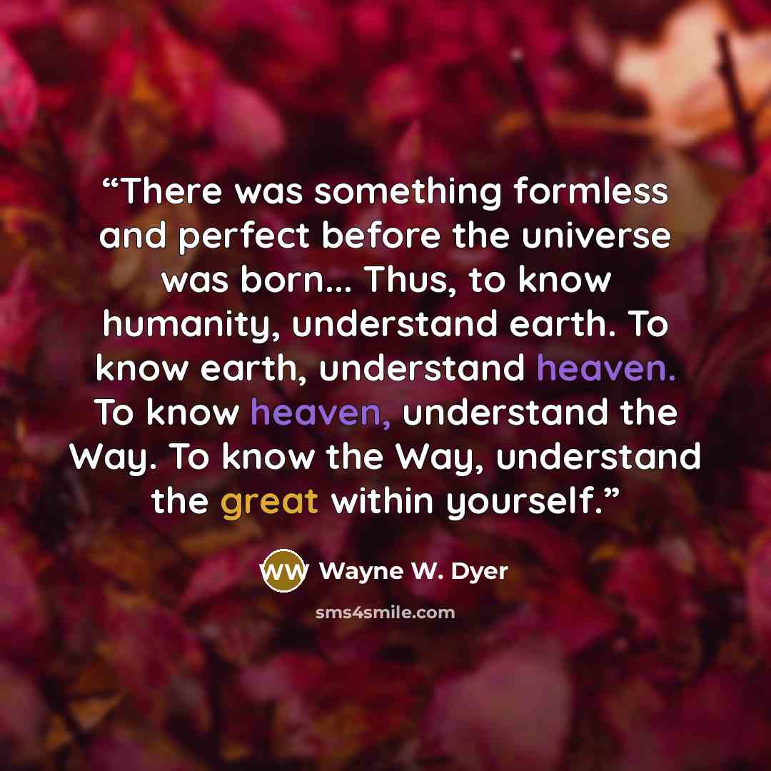 “There was something formless and perfect before the universe was born... Thus, to know humanity, understand earth. To know earth, understand heaven. To know heaven, understand the Way. To know the Way, understand the great within yourself.” quote by Wayne W. Dyer