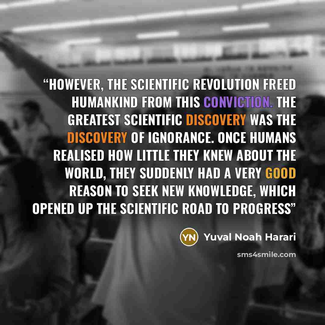 “However, the Scientific Revolution freed humankind from this conviction. The greatest scientific discovery was the discovery of ignorance. Once humans realised how little they knew about the world, they suddenly had a very good reason to seek new knowledge, which opened up the scientific road to…” quote by Yuval Noah Harari