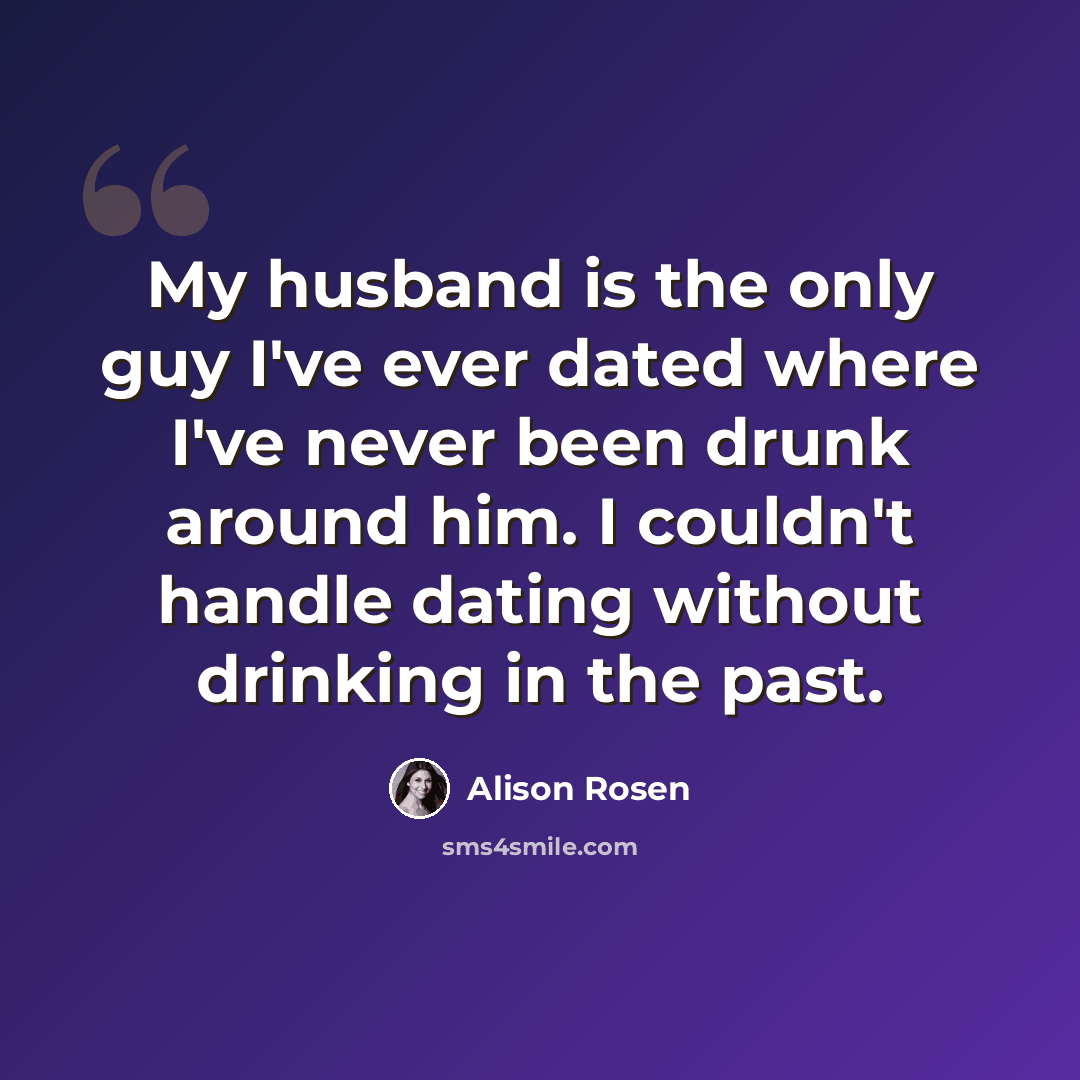 “My husband is the only guy I've ever dated where I've never been drunk around him. I couldn't handle dating without drinking in the past.” quote by Alison Rosen