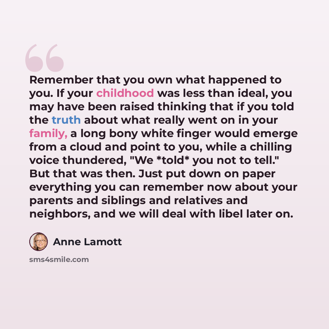 “Remember that you own what happened to you. If your childhood was less than ideal, you may have been raised thinking that if you told the truth about what really went on in your family, a long bony white finger would emerge from a cloud and point to you, while a chilling voice thundered, "We…” quote by Anne Lamott