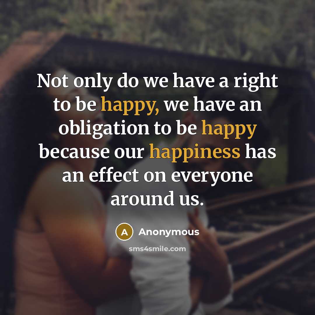 “Not only do we have a right to be happy, we have an obligation to be happy because our happiness has an effect on everyone around us.” quote by Anonymous