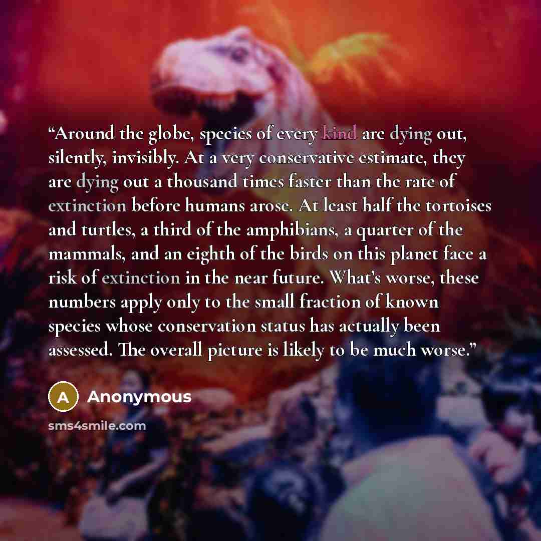 “Around the globe, species of every kind are dying out, silently, invisibly. At a very conservative estimate, they are dying out a thousand times faster than the rate of extinction before humans arose. At least half the tortoises and turtles, a third of the amphibians, a quarter of the mammals, and…” quote by Anonymous