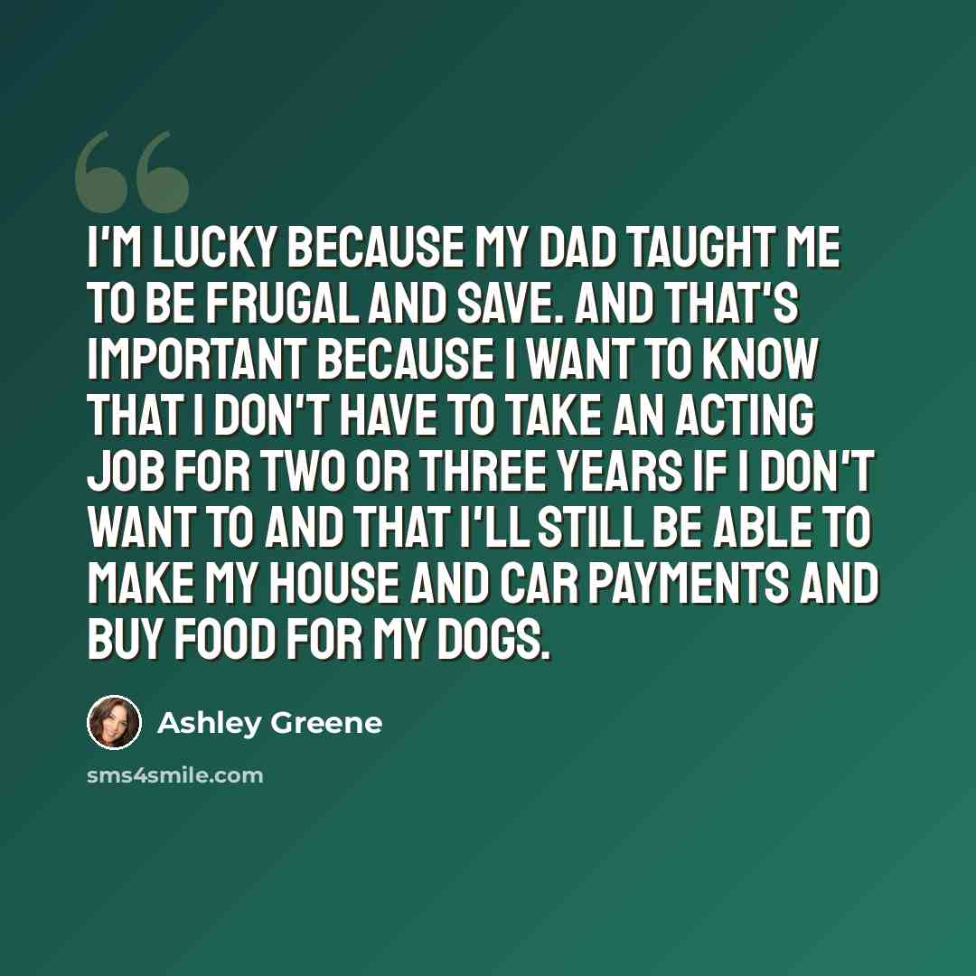 “I'm lucky because my dad taught me to be frugal and save. And that's important because I want to know that I don't have to take an acting job for two or three years if I don't want to and that I'll still be able to make my house and car payments and buy food for my dogs.” quote by Ashley Greene