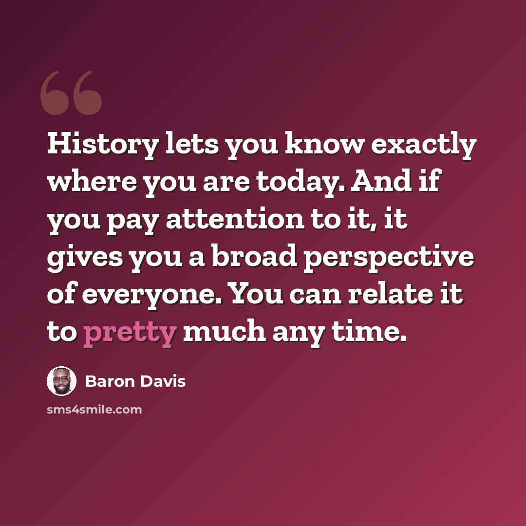 “History lets you know exactly where you are today. And if you pay attention to it, it gives you a broad perspective of everyone. You can relate it to pretty much any time.” quote by Baron Davis