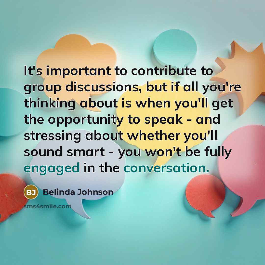 “It's important to contribute to group discussions, but if all you're thinking about is when you'll get the opportunity to speak - and stressing about whether you'll sound smart - you won't be fully engaged in the conversation.” quote by Belinda Johnson