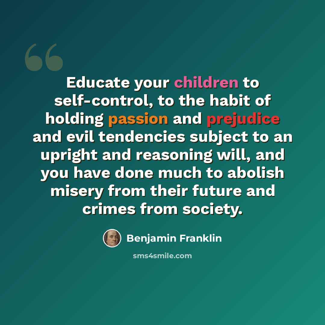 “Educate your children to self-control, to the habit of holding passion and prejudice and evil tendencies subject to an upright and reasoning will, and you have done much to abolish misery from their future and crimes from society.” quote by Benjamin Franklin