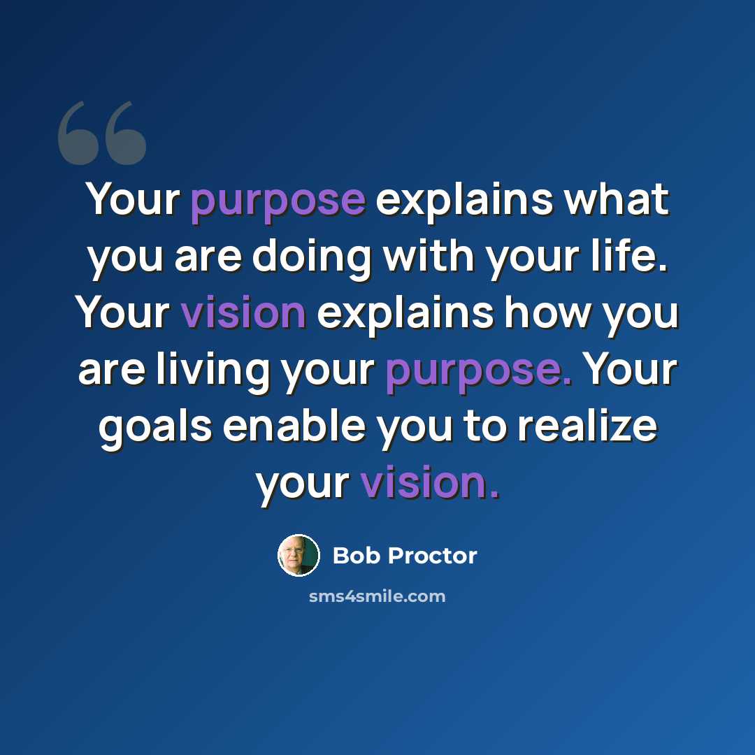“Your purpose explains what you are doing with your life. Your vision explains how you are living your purpose. Your goals enable you to realize your vision.” quote by Bob Proctor
