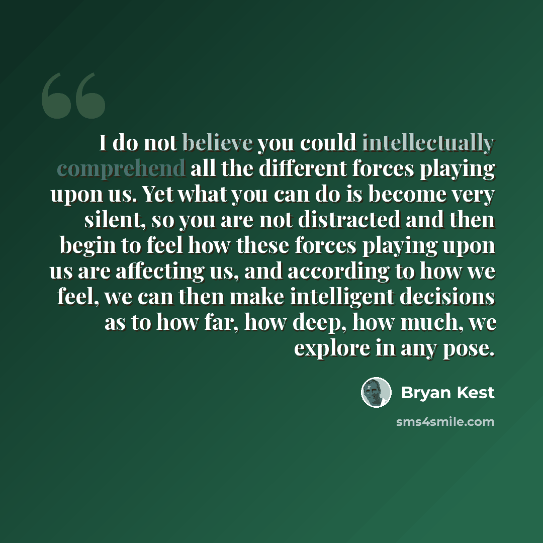 “I do not believe you could intellectually comprehend all the different forces playing upon us. Yet what you can do is become very silent, so you are not distracted and then begin to feel how these forces playing upon us are affecting us, and according to how we feel, we can then make intelligent…” quote by Bryan Kest