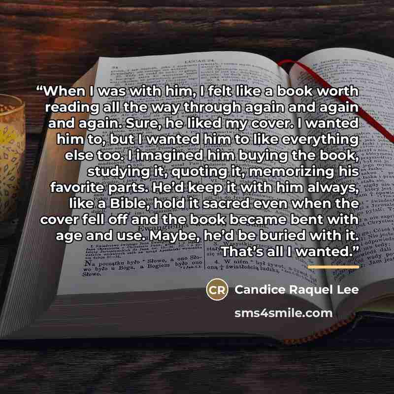“When I was with him, I felt like a book worth reading all the way through again and again and again. Sure, he liked my cover. I wanted him to, but I wanted him to like everything else too. I imagined him buying the book, studying it, quoting it, memorizing his favorite parts. He’d keep it with him…” quote by Candice Raquel Lee