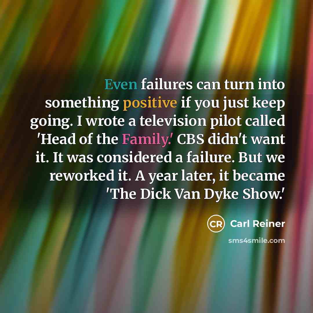 “Even failures can turn into something positive if you just keep going. I wrote a television pilot called 'Head of the Family.' CBS didn't want it. It was considered a failure. But we reworked it. A year later, it became 'The Dick Van Dyke Show.'” quote by Carl Reiner