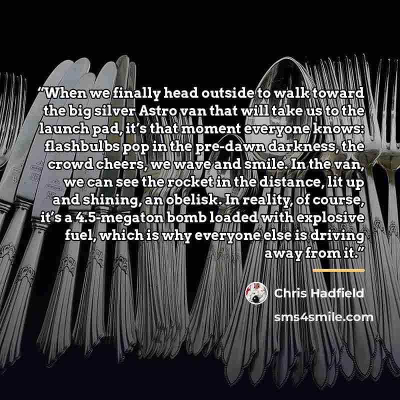 “When we finally head outside to walk toward the big silver Astro van that will take us to the launch pad, it’s that moment everyone knows: flashbulbs pop in the pre-dawn darkness, the crowd cheers, we wave and smile. In the van, we can see the rocket in the distance, lit up and shining, an…” quote by Chris Hadfield