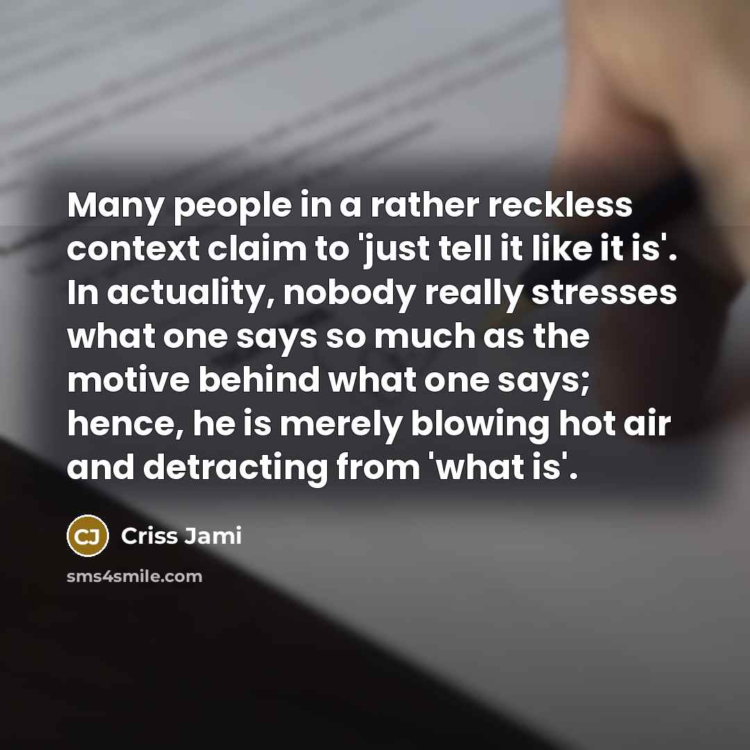 “Many people in a rather reckless context claim to 'just tell it like it is'. In actuality, nobody really stresses what one says so much as the motive behind what one says; hence, he is merely blowing hot air and detracting from 'what is'.” quote by Criss Jami