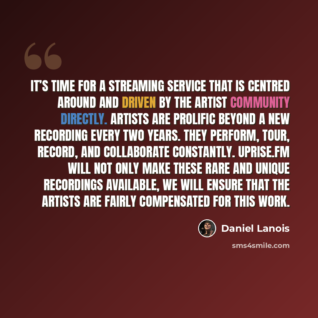 “It’s time for a streaming service that is centred around and driven by the artist community directly. Artists are prolific beyond a new recording every two years. They perform, tour, record, and collaborate constantly. Uprise.fm will not only make these rare and unique recordings available, we…” quote by Daniel Lanois