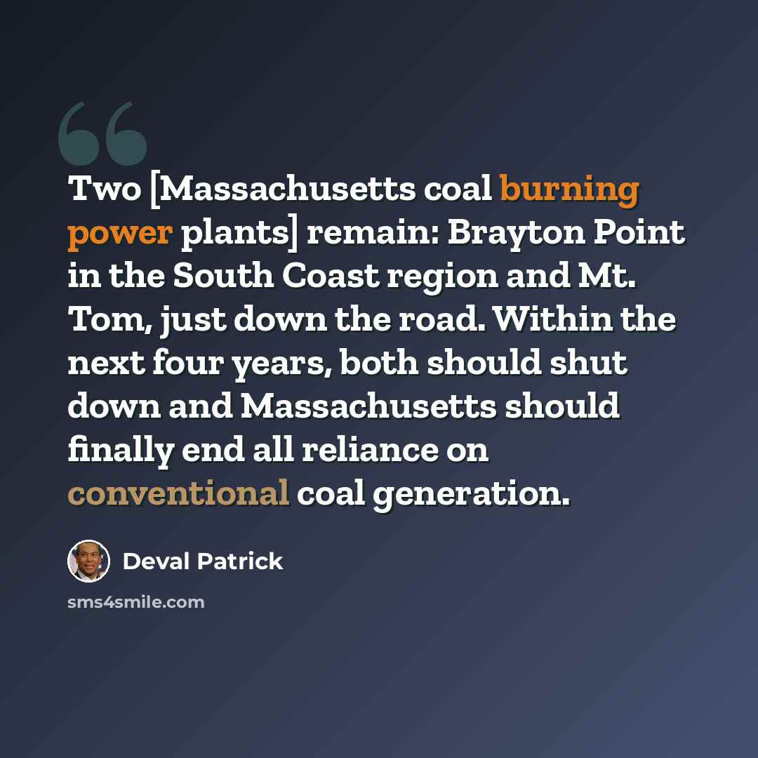 “Two [Massachusetts coal burning power plants] remain: Brayton Point in the South Coast region and Mt. Tom, just down the road. Within the next four years, both should shut down and Massachusetts should finally end all reliance on conventional coal generation.” quote by Deval Patrick