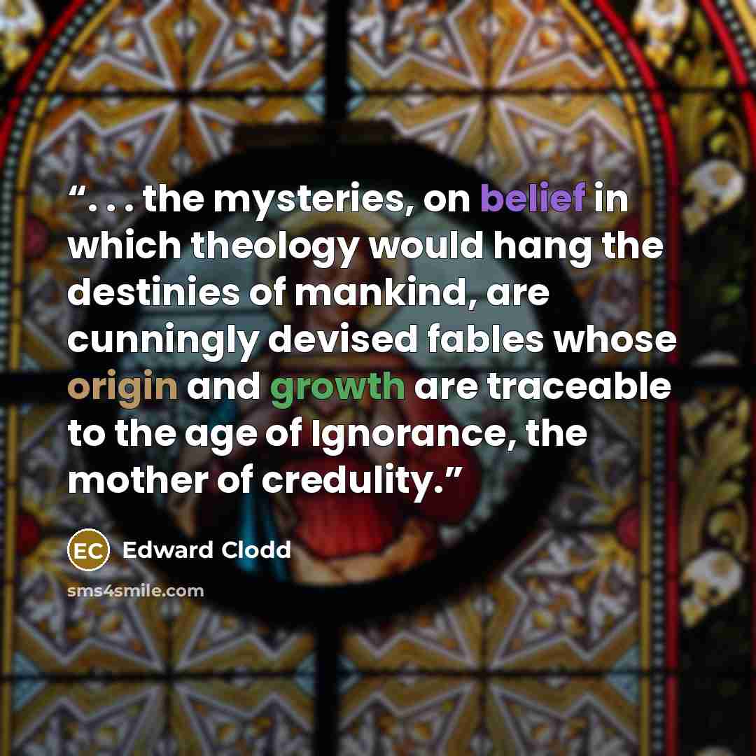 “. . . the mysteries, on belief in which theology would hang the destinies of mankind, are cunningly devised fables whose origin and growth are traceable to the age of Ignorance, the mother of credulity.” quote by Edward Clodd