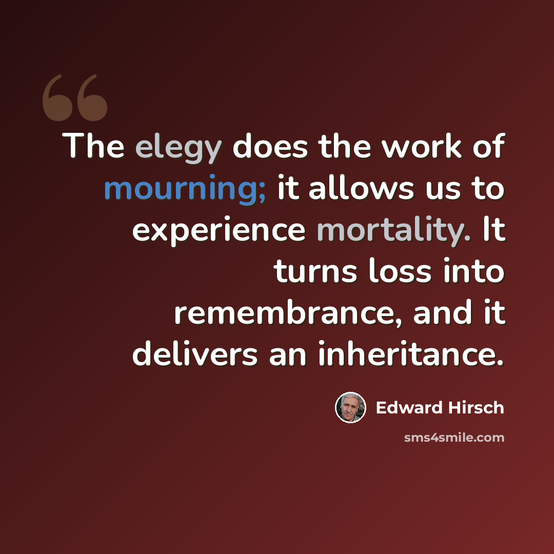 “The elegy does the work of mourning; it allows us to experience mortality. It turns loss into remembrance, and it delivers an inheritance.” quote by Edward Hirsch