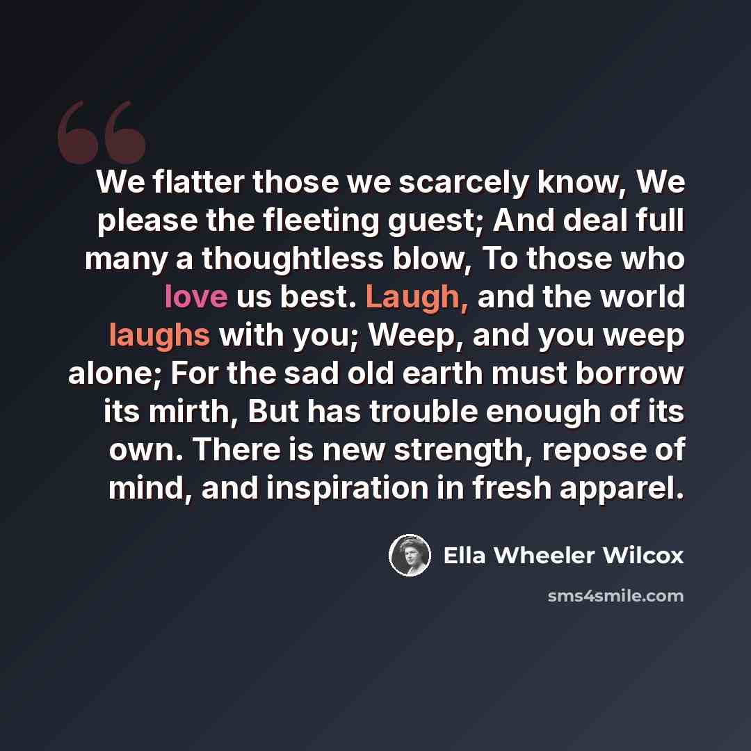 “We flatter those we scarcely know, We please the fleeting guest; And deal full many a thoughtless blow, To those who love us best. Laugh, and the world laughs with you; Weep, and you weep alone; For the sad old earth must borrow its mirth, But has trouble enough of its own. There is new strength…” quote by Ella Wheeler Wilcox