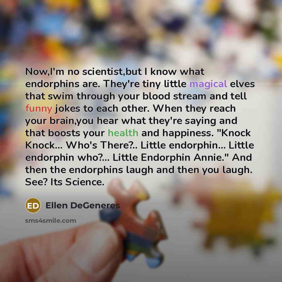 “Now,I'm no scientist,but I know what endorphins are. They're tiny little magical elves that swim through your blood stream and tell funny jokes to each other. When they reach your brain,you hear what they're saying and that boosts your health and happiness. "Knock Knock... Who's There?.. Little…” quote by Ellen DeGeneres