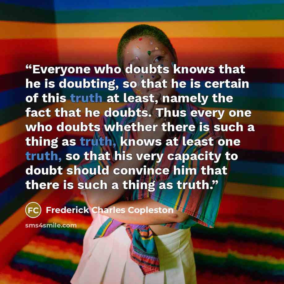 “Everyone who doubts knows that he is doubting, so that he is certain of this truth at least, namely the fact that he doubts. Thus every one who doubts whether there is such a thing as truth, knows at least one truth, so that his very capacity to doubt should convince him that there is such a thing…” quote by Frederick Charles Copleston