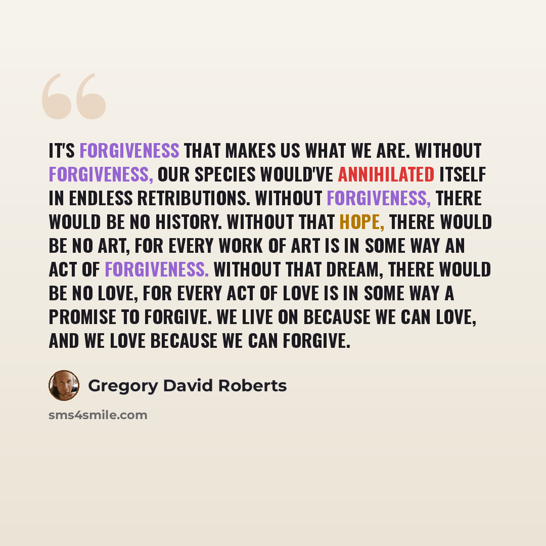 “It's forgiveness that makes us what we are. Without forgiveness, our species would've annihilated itself in endless retributions. Without forgiveness, there would be no history. Without that hope, there would be no art, for every work of art is in some way an act of forgiveness. Without that…” quote by Gregory David Roberts