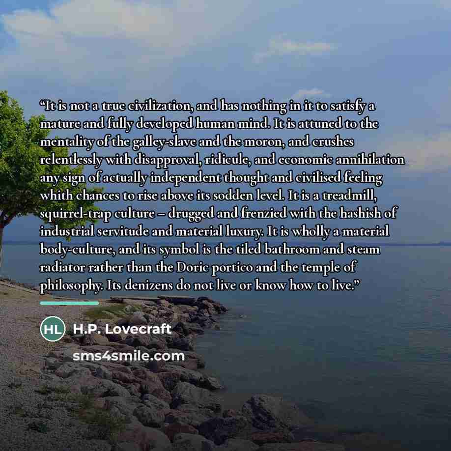 “It is not a true civilization, and has nothing in it to satisfy a mature and fully developed human mind. It is attuned to the mentality of the galley-slave and the moron, and crushes relentlessly with disapproval, ridicule, and economic annihilation any sign of actually independent thought and…” quote by H.P. Lovecraft