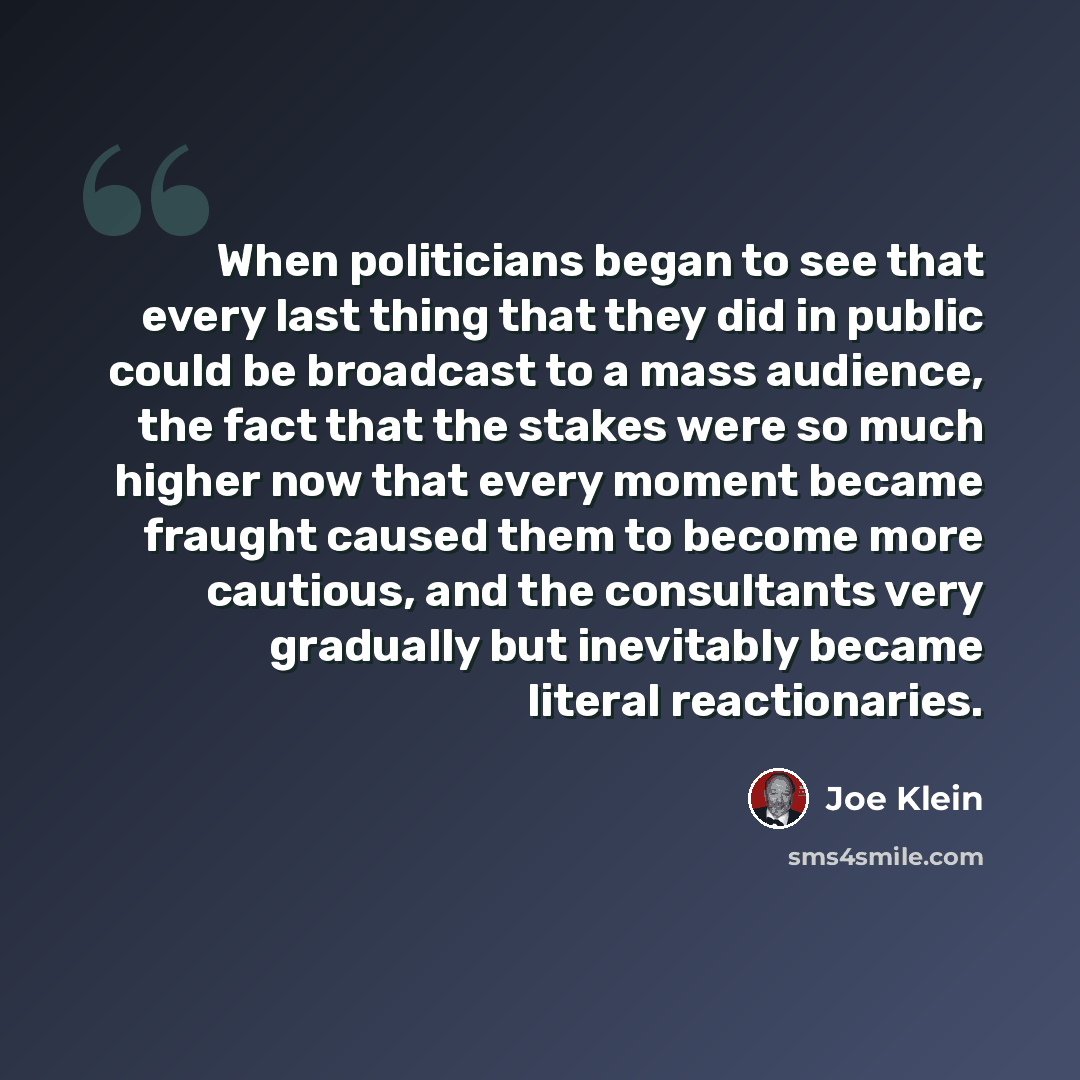 “When politicians began to see that every last thing that they did in public could be broadcast to a mass audience, the fact that the stakes were so much higher now that every moment became fraught caused them to become more cautious, and the consultants very gradually but inevitably became literal…” quote by Joe Klein