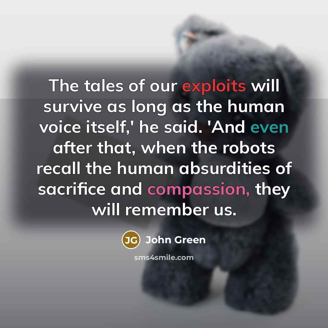 “The tales of our exploits will survive as long as the human voice itself,' he said. 'And even after that, when the robots recall the human absurdities of sacrifice and compassion, they will remember us.” quote by John Green