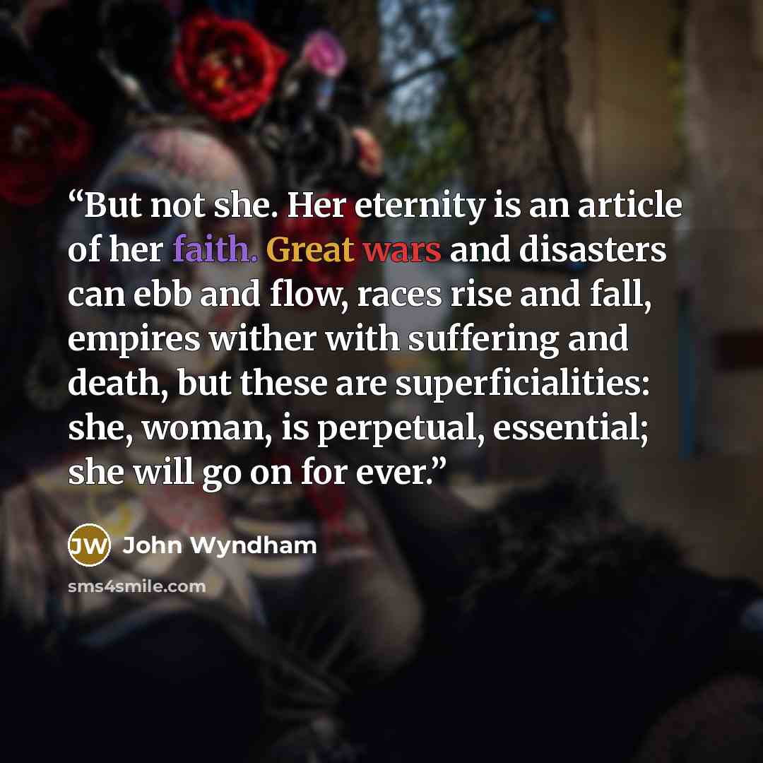 “But not she. Her eternity is an article of her faith. Great wars and disasters can ebb and flow, races rise and fall, empires wither with suffering and death, but these are superficialities: she, woman, is perpetual, essential; she will go on for ever.” quote by John Wyndham