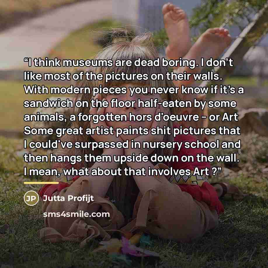 “I think museums are dead boring. I don't like most of the pictures on their walls. With modern pieces you never know if it's a sandwich on the floor half-eaten by some animals, a forgotten hors d'oeuvre -- or Art Some great artist paints shit pictures that I could've surpassed in nursery school…” quote by Jutta Profijt