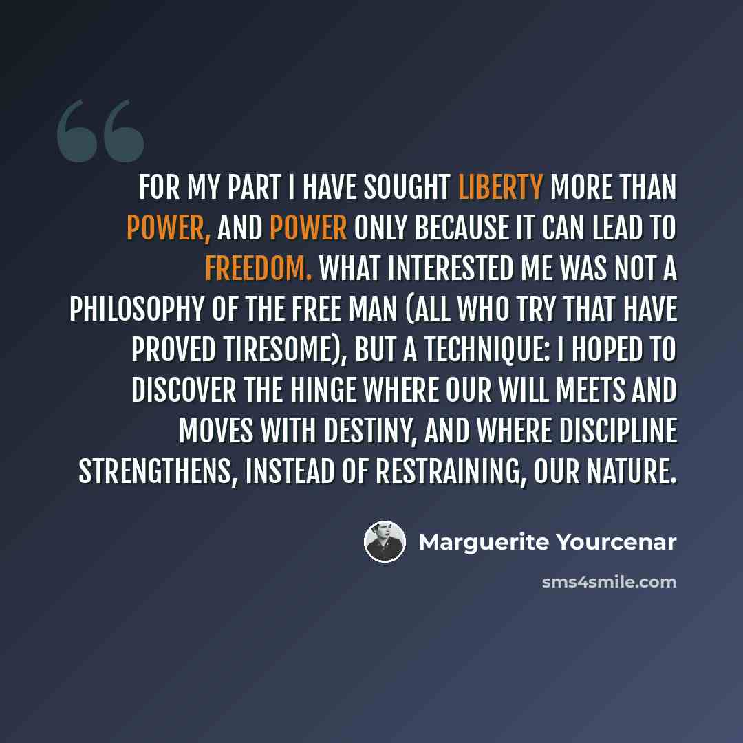 “For my part I have sought liberty more than power, and power only because it can lead to freedom. What interested me was not a philosophy of the free man (all who try that have proved tiresome), but a technique: I hoped to discover the hinge where our will meets and moves with destiny, and where…” quote by Marguerite Yourcenar