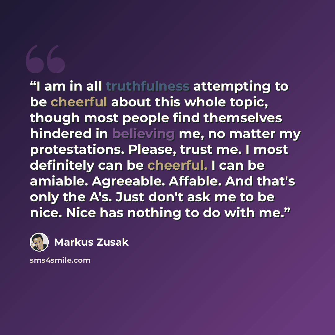 “I am in all truthfulness attempting to be cheerful about this whole topic, though most people find themselves hindered in believing me, no matter my protestations. Please, trust me. I most definitely can be cheerful. I can be amiable. Agreeable. Affable. And that's only the A's. Just don't ask me…” quote by Markus Zusak