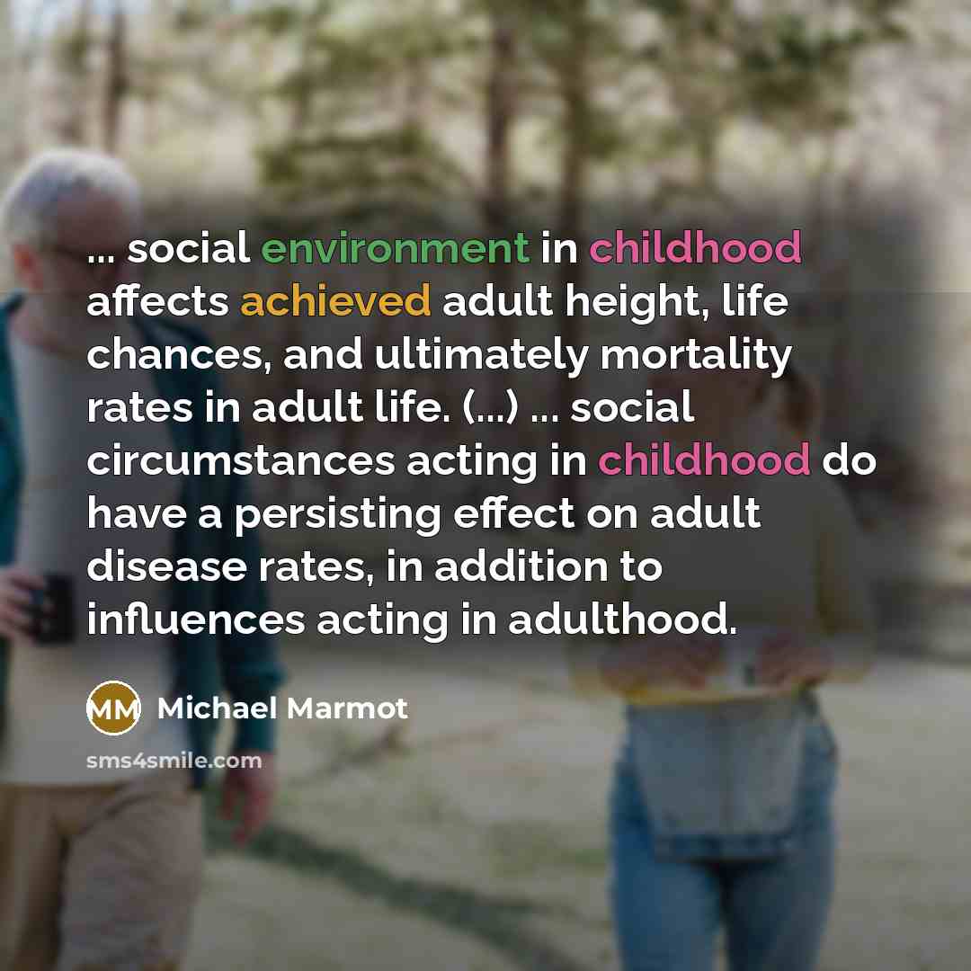 “... social environment in childhood affects achieved adult height, life chances, and ultimately mortality rates in adult life. (...) ... social circumstances acting in childhood do have a persisting effect on adult disease rates, in addition to influences acting in adulthood.” quote by Michael Marmot