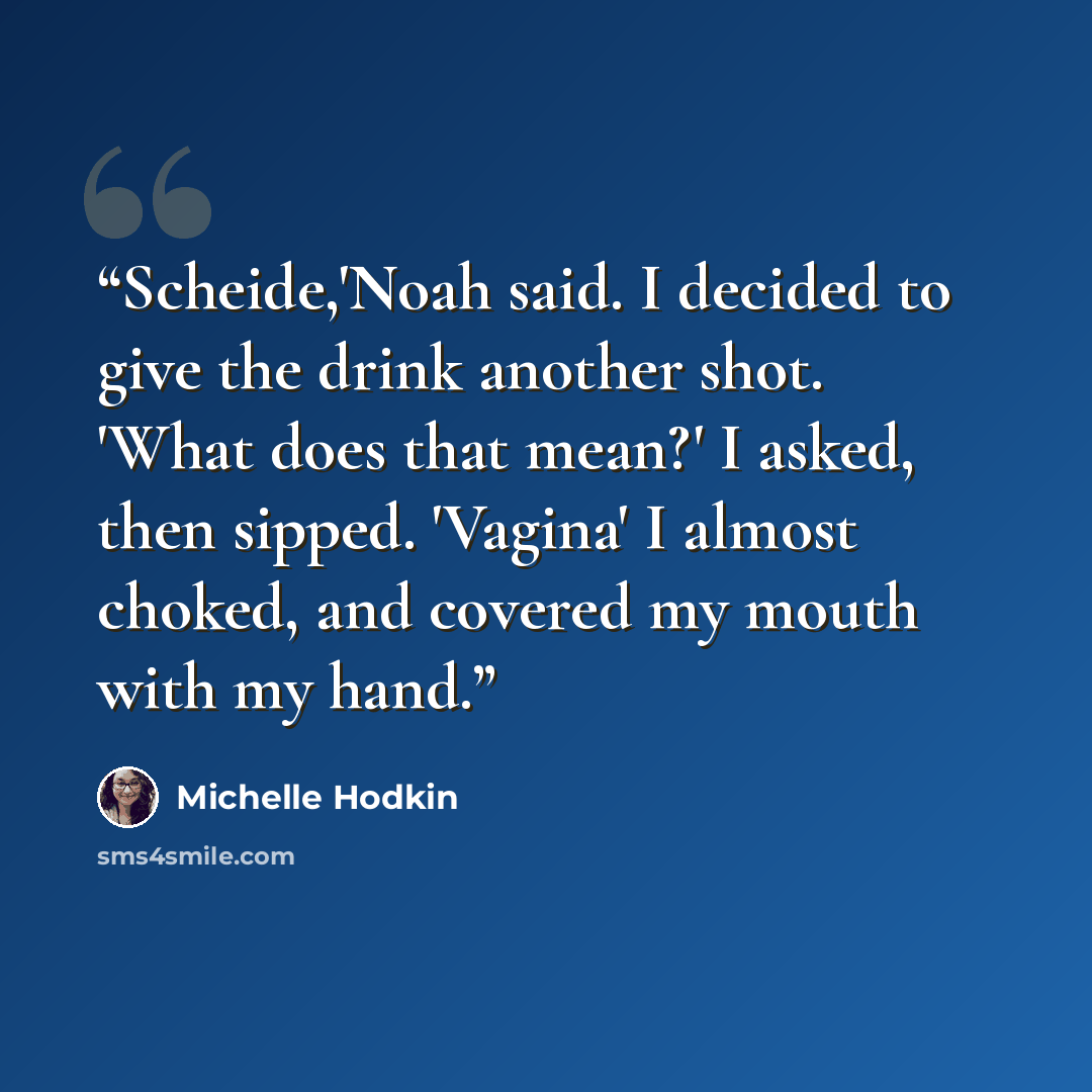 “Scheide,'Noah said. I decided to give the drink another shot. 'What does that mean?' I asked, then sipped. 'Vagina' I almost choked, and covered my mouth with my hand.” quote by Michelle Hodkin