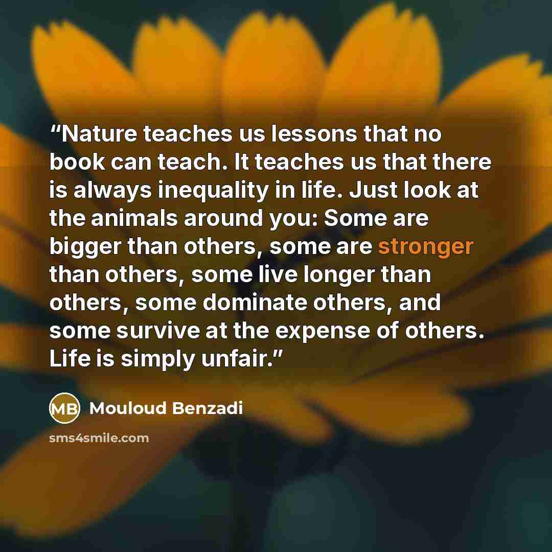 “Nature teaches us lessons that no book can teach. It teaches us that there is always inequality in life. Just look at the animals around you: Some are bigger than others, some are stronger than others, some live longer than others, some dominate others, and some survive at the expense of others…” quote by Mouloud Benzadi