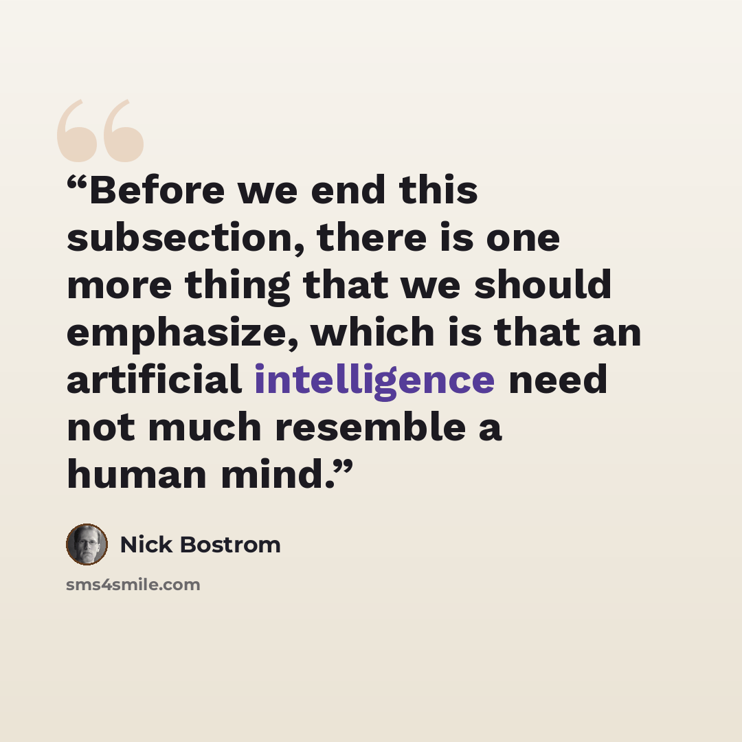 “Before we end this subsection, there is one more thing that we should emphasize, which is that an artificial intelligence need not much resemble a human mind.” quote by Nick Bostrom