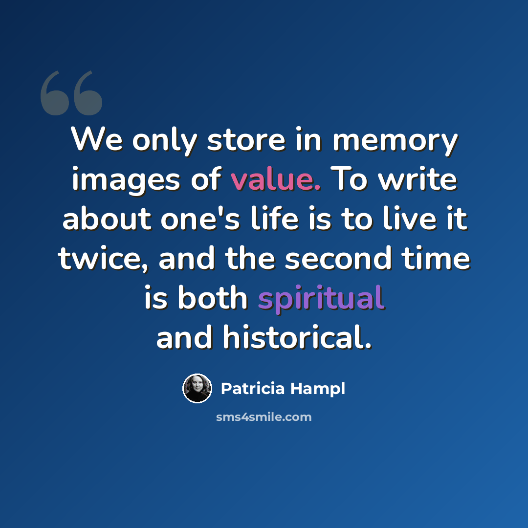 “We only store in memory images of value. To write about one's life is to live it twice, and the second time is both spiritual and historical.” quote by Patricia Hampl