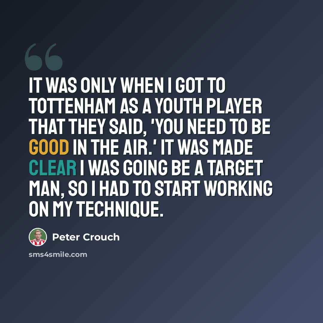 “It was only when I got to Tottenham as a youth player that they said, 'You need to be good in the air.' It was made clear I was going be a target man, so I had to start working on my technique.” quote by Peter Crouch
