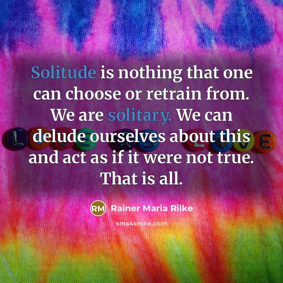 “Solitude is nothing that one can choose or retrain from. We are solitary. We can delude ourselves about this and act as if it were not true. That is all.” quote by Rainer Maria Rilke