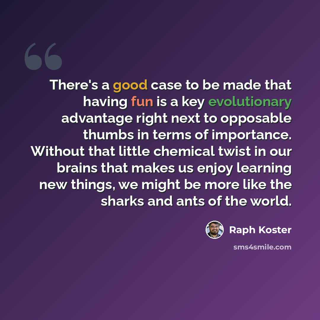 “There's a good case to be made that having fun is a key evolutionary advantage right next to opposable thumbs in terms of importance. Without that little chemical twist in our brains that makes us enjoy learning new things, we might be more like the sharks and ants of the world.” quote by Raph Koster