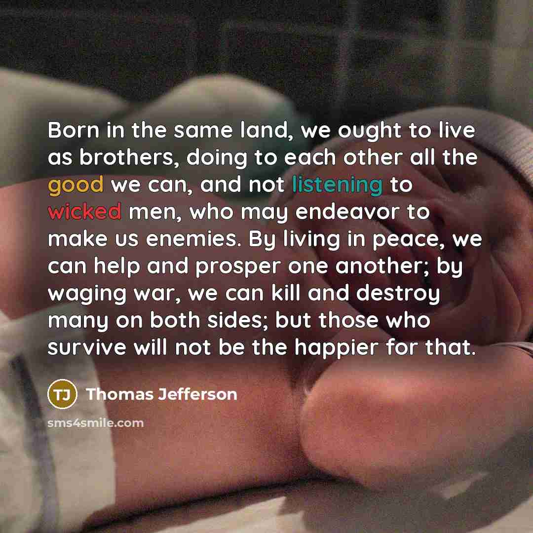“Born in the same land, we ought to live as brothers, doing to each other all the good we can, and not listening to wicked men, who may endeavor to make us enemies. By living in peace, we can help and prosper one another; by waging war, we can kill and destroy many on both sides; but those who…” quote by Thomas Jefferson
