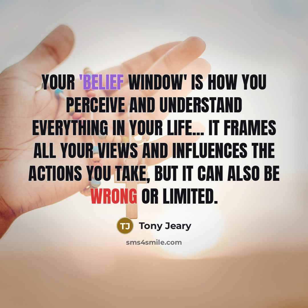 “Your 'Belief Window' is how you perceive and understand everything in your life... It frames all your views and influences the actions you take, but it can also be wrong or limited.” quote by Tony Jeary