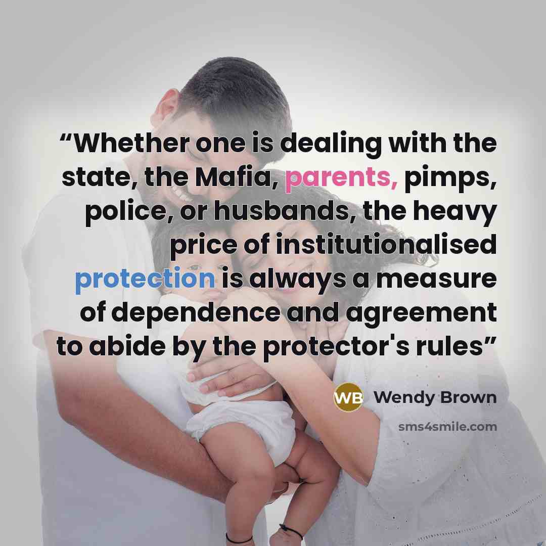 “Whether one is dealing with the state, the Mafia, parents, pimps, police, or husbands, the heavy price of institutionalised protection is always a measure of dependence and agreement to abide by the protector's rules” quote by Wendy Brown