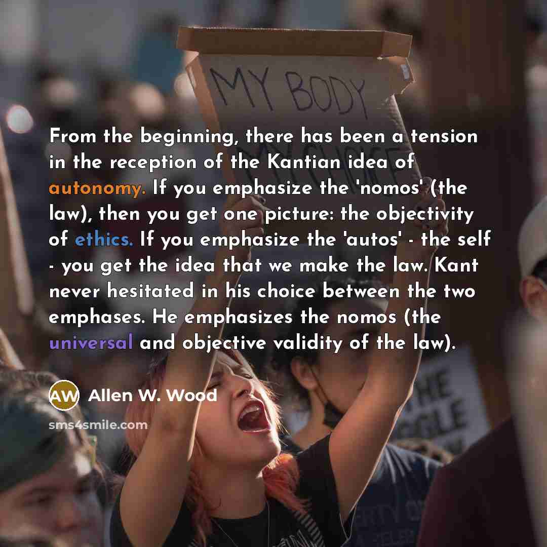 “From the beginning, there has been a tension in the reception of the Kantian idea of autonomy. If you emphasize the 'nomos' (the law), then you get one picture: the objectivity of ethics. If you emphasize the 'autos' - the self - you get the idea that we make the law. Kant never hesitated in his…” quote by Allen W. Wood
