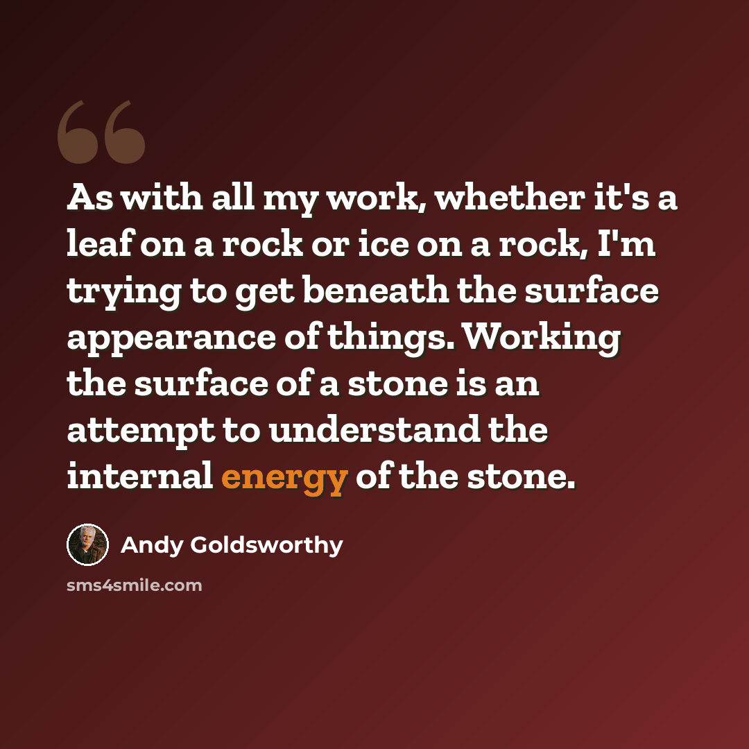 “As with all my work, whether it's a leaf on a rock or ice on a rock, I'm trying to get beneath the surface appearance of things. Working the surface of a stone is an attempt to understand the internal energy of the stone.” quote by Andy Goldsworthy