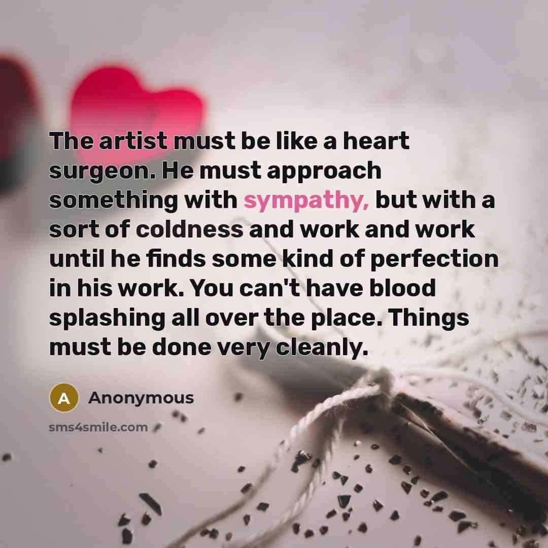 “The artist must be like a heart surgeon. He must approach something with sympathy, but with a sort of coldness and work and work until he finds some kind of perfection in his work. You can't have blood splashing all over the place. Things must be done very cleanly.” quote by Anonymous
