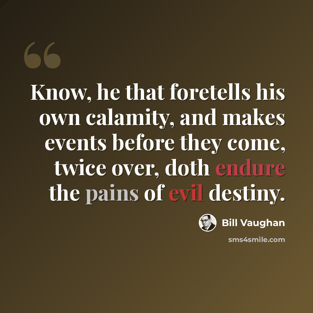 “Know, he that foretells his own calamity, and makes events before they come, twice over, doth endure the pains of evil destiny.” quote by Bill Vaughan