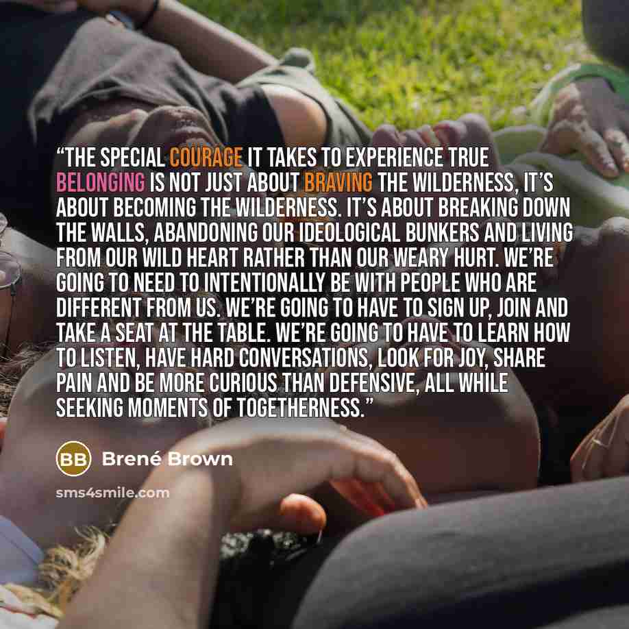 “The special courage it takes to experience true belonging is not just about braving the wilderness, it’s about becoming the wilderness. It’s about breaking down the walls, abandoning our ideological bunkers and living from our wild heart rather than our weary hurt. We’re going to need to…” quote by Brené Brown