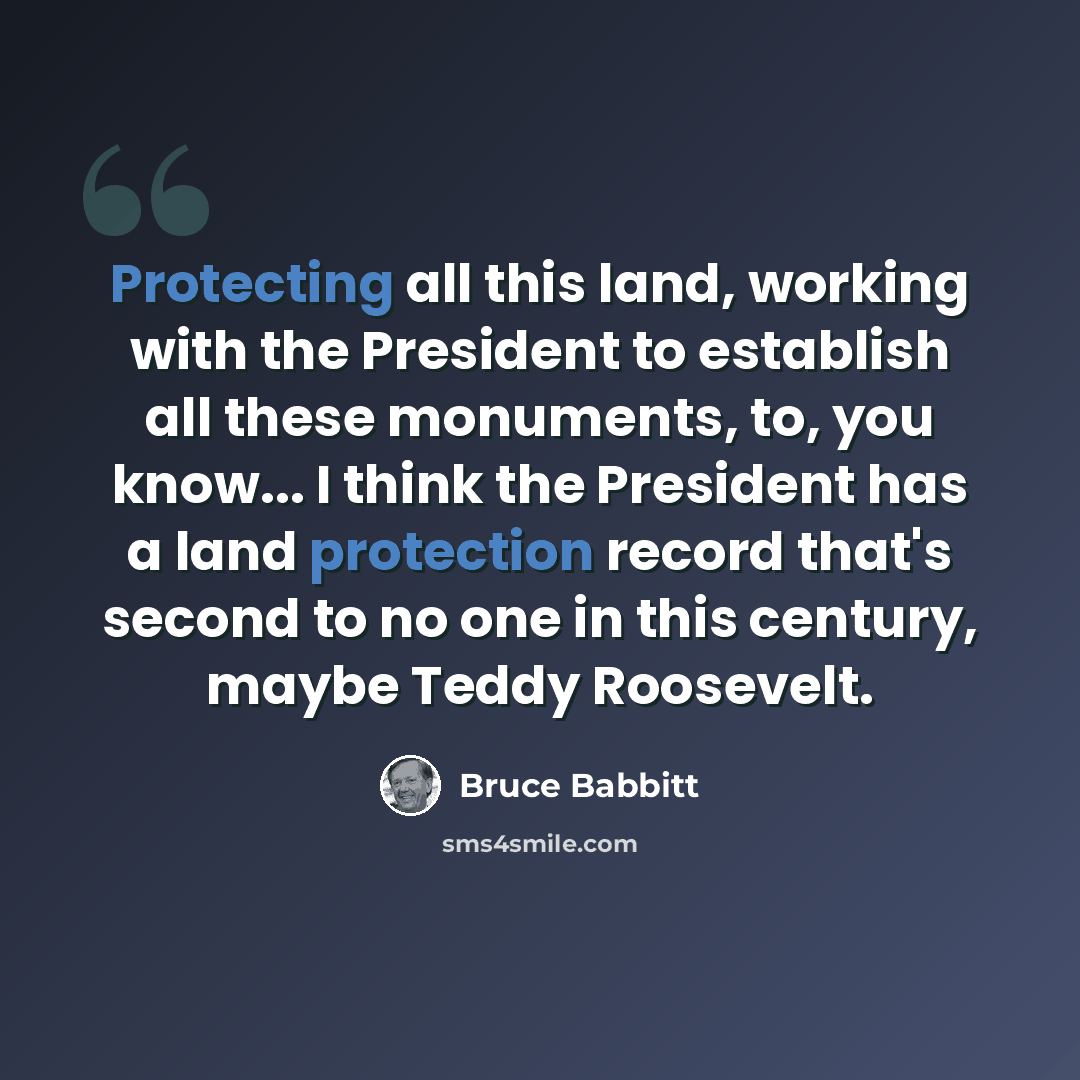 “Protecting all this land, working with the President to establish all these monuments, to, you know... I think the President has a land protection record that's second to no one in this century, maybe Teddy Roosevelt.” quote by Bruce Babbitt