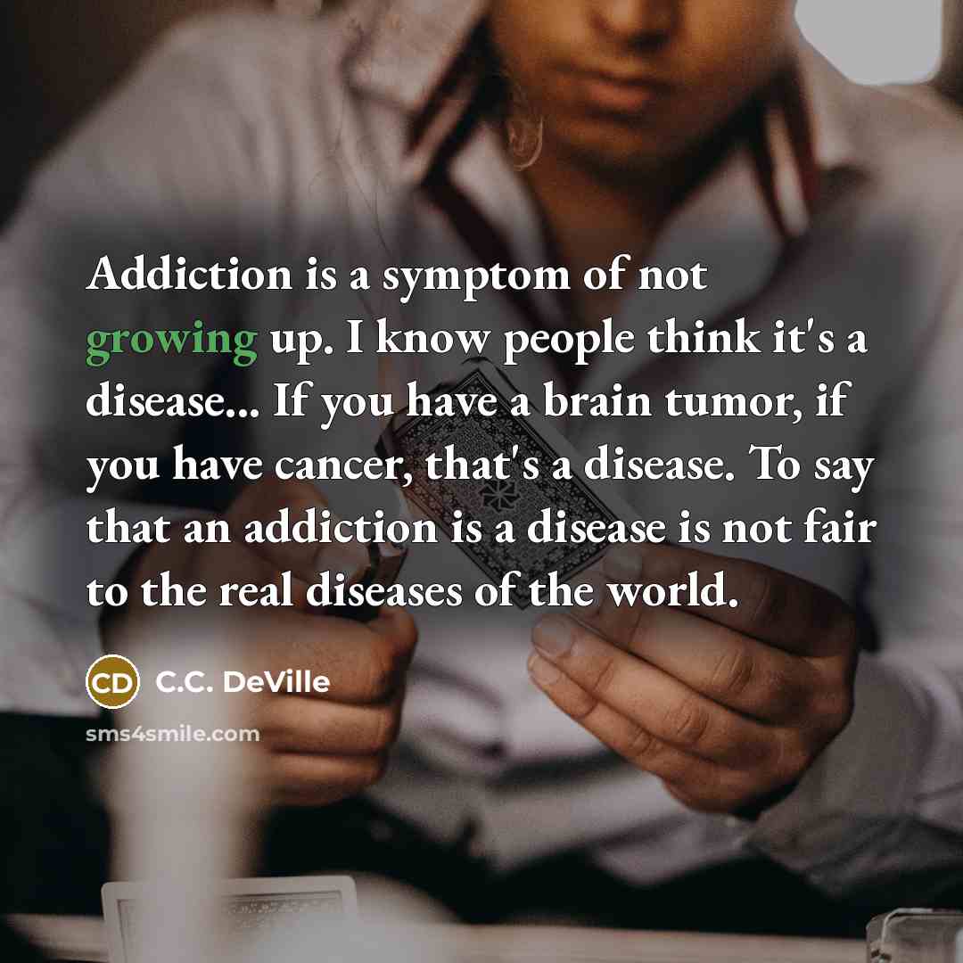 “Addiction is a symptom of not growing up. I know people think it's a disease... If you have a brain tumor, if you have cancer, that's a disease. To say that an addiction is a disease is not fair to the real diseases of the world.” quote by C.C. DeVille